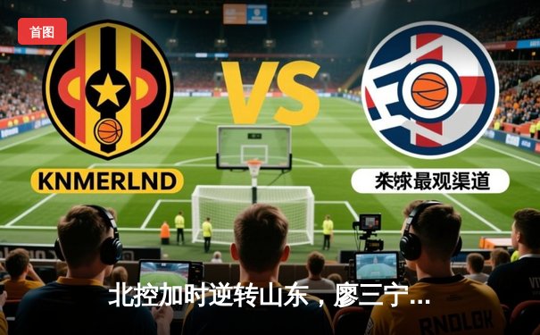 北控加时逆转山东，廖三宁41分创生涯新高