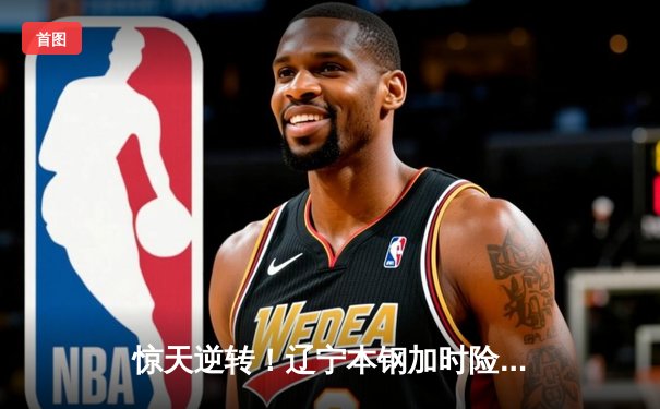 惊天逆转！辽宁本钢加时险胜广东东莞大益，赵继伟砍下33分创赛季新高