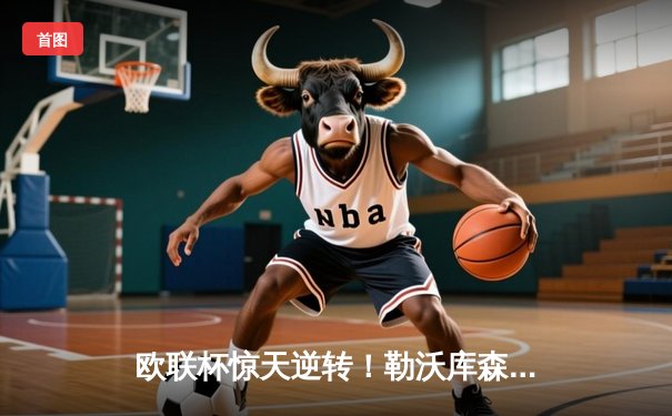 欧联杯惊天逆转！勒沃库森补时绝平延续不败神话，47场狂飙创历史