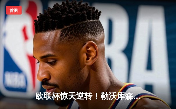 欧联杯惊天逆转！勒沃库森补时绝平延续不败神话，47场狂飙创历史